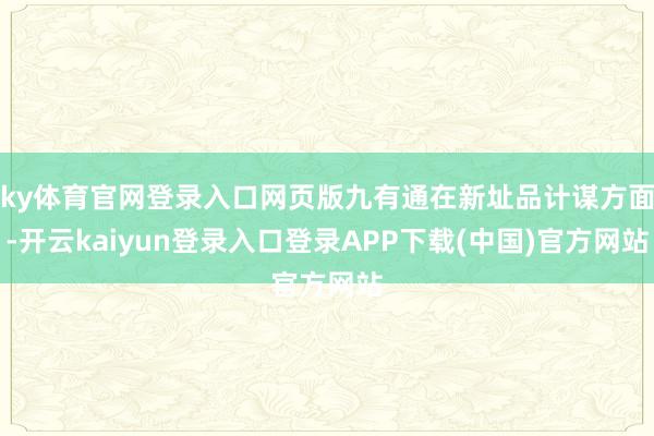 ky体育官网登录入口网页版九有通在新址品计谋方面-开云kaiyun登录入口登录APP下载(中国)官方网站