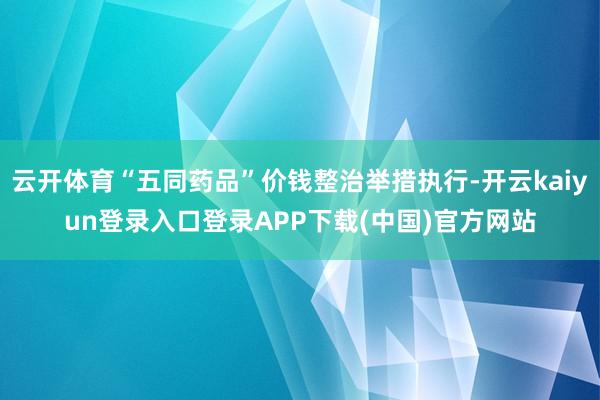 云开体育“五同药品”价钱整治举措执行-开云kaiyun登录入口登录APP下载(中国)官方网站