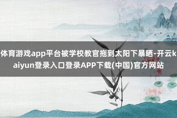 体育游戏app平台被学校教官拖到太阳下暴晒-开云kaiyun登录入口登录APP下载(中国)官方网站