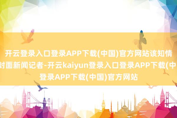 开云登录入口登录APP下载(中国)官方网站该知情东谈主告诉封面新闻记者-开云kaiyun登录入口登录APP下载(中国)官方网站