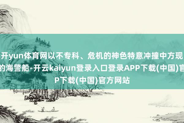 开yun体育网以不专科、危机的神色特意冲撞中方现场维权的海警船-开云kaiyun登录入口登录APP下载(中国)官方网站