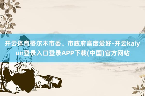 开云体育格尔木市委、市政府高度爱好-开云kaiyun登录入口登录APP下载(中国)官方网站