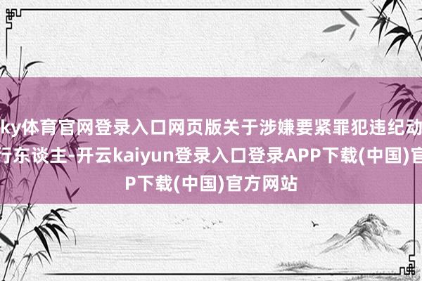 ky体育官网登录入口网页版关于涉嫌要紧罪犯违纪动作的刊行东谈主-开云kaiyun登录入口登录APP下载(中国)官方网站