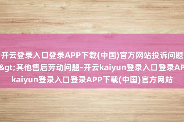 开云登录入口登录APP下载(中国)官方网站投诉问题：可能存在售后劳动->其他售后劳动问题-开云kaiyun登录入口登录APP下载(中国)官方网站
