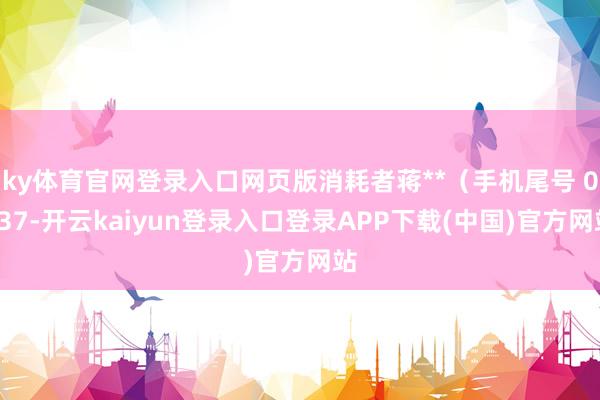 ky体育官网登录入口网页版消耗者蒋**（手机尾号 0137-开云kaiyun登录入口登录APP下载(中国)官方网站