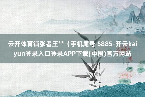 云开体育铺张者王**（手机尾号 5885-开云kaiyun登录入口登录APP下载(中国)官方网站