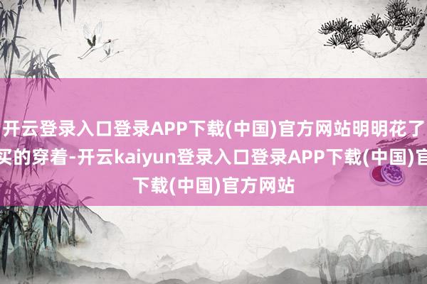 开云登录入口登录APP下载(中国)官方网站明明花了大价格买的穿着-开云kaiyun登录入口登录APP下载(中国)官方网站
