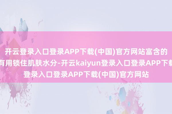 开云登录入口登录APP下载(中国)官方网站富含的自然保湿因子能有用锁住肌肤水分-开云kaiyun登录入口登录APP下载(中国)官方网站