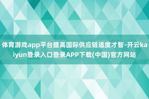 体育游戏app平台提高国际供应链适度才智-开云kaiyun登录入口登录APP下载(中国)官方网站