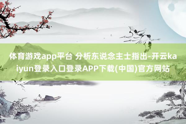 体育游戏app平台 分析东说念主士指出-开云kaiyun登录入口登录APP下载(中国)官方网站
