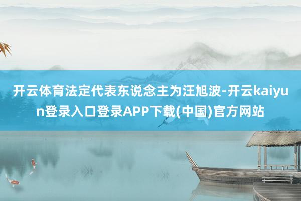 开云体育法定代表东说念主为汪旭波-开云kaiyun登录入口登录APP下载(中国)官方网站