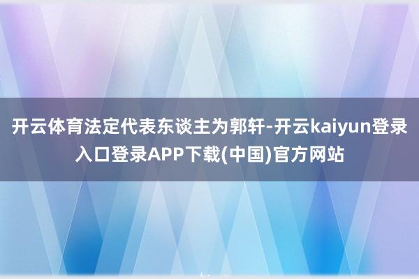 开云体育法定代表东谈主为郭轩-开云kaiyun登录入口登录APP下载(中国)官方网站