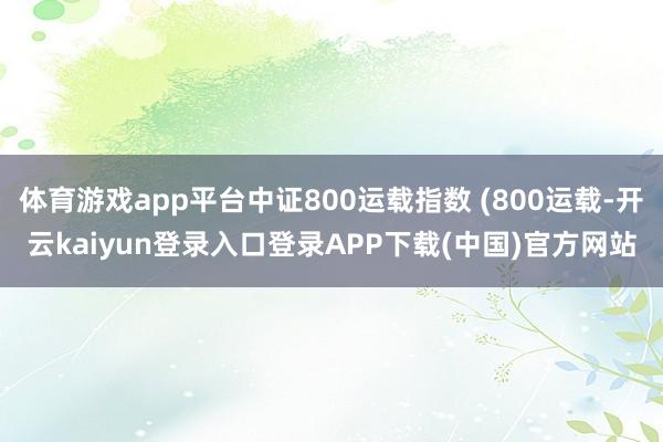体育游戏app平台中证800运载指数 (800运载-开云kaiyun登录入口登录APP下载(中国)官方网站