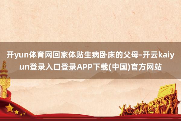 开yun体育网回家体贴生病卧床的父母-开云kaiyun登录入口登录APP下载(中国)官方网站