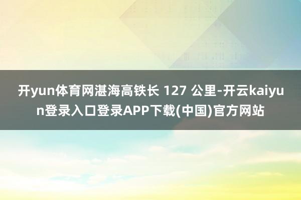 开yun体育网湛海高铁长 127 公里-开云kaiyun登录入口登录APP下载(中国)官方网站
