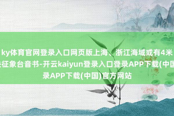 ky体育官网登录入口网页版 上海、浙江海域或有4米巨浪 据中央征象台音书-开云kaiyun登录入口登录APP下载(中国)官方网站