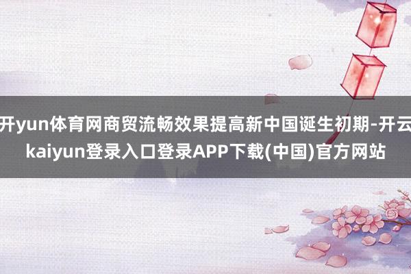 开yun体育网商贸流畅效果提高新中国诞生初期-开云kaiyun登录入口登录APP下载(中国)官方网站