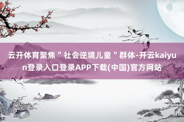 云开体育聚焦"社会逆境儿童"群体-开云kaiyun登录入口登录APP下载(中国)官方网站