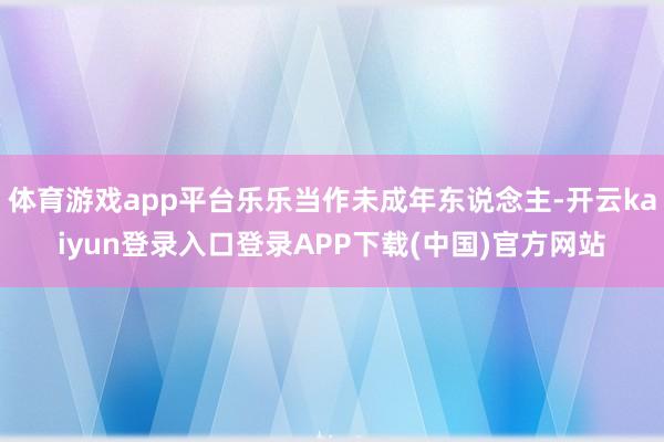 体育游戏app平台乐乐当作未成年东说念主-开云kaiyun登录入口登录APP下载(中国)官方网站