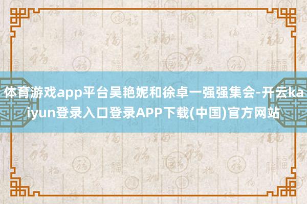 体育游戏app平台吴艳妮和徐卓一强强集会-开云kaiyun登录入口登录APP下载(中国)官方网站
