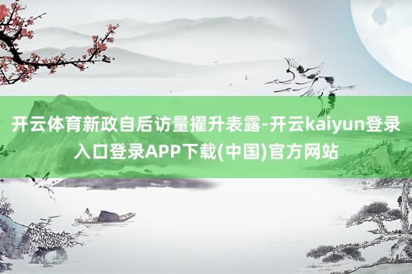 开云体育新政自后访量擢升表露-开云kaiyun登录入口登录APP下载(中国)官方网站