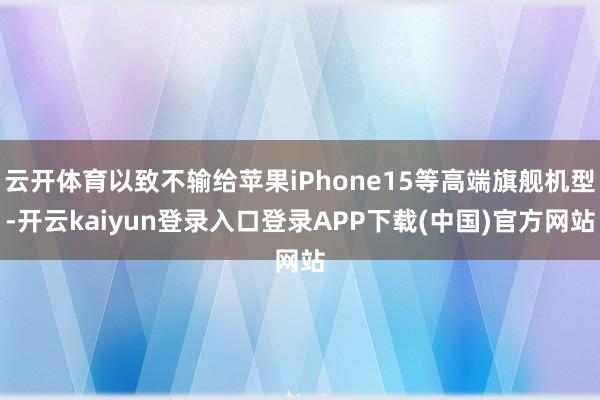 云开体育以致不输给苹果iPhone15等高端旗舰机型-开云kaiyun登录入口登录APP下载(中国)官方网站
