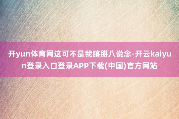 开yun体育网这可不是我瞎掰八说念-开云kaiyun登录入口登录APP下载(中国)官方网站