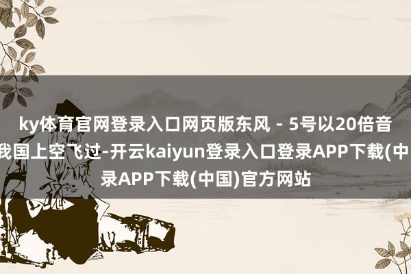 ky体育官网登录入口网页版东风 - 5号以20倍音速的速率从我国上空飞过-开云kaiyun登录入口登录APP下载(中国)官方网站