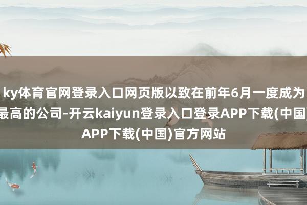 ky体育官网登录入口网页版以致在前年6月一度成为各人市值最高的公司-开云kaiyun登录入口登录APP下载(中国)官方网站