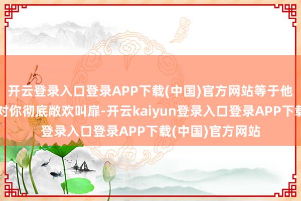 开云登录入口登录APP下载(中国)官方网站等于他还没作念好准备对你彻底敞欢叫扉-开云kaiyun登录入口登录APP下载(中国)官方网站