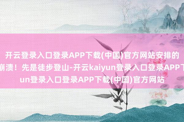 开云登录入口登录APP下载(中国)官方网站安排的步履几乎让东谈主崩溃!先是徒步登山-开云kaiyun登录入口登录APP下载(中国)官方网站