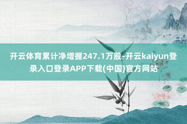 开云体育累计净增握247.1万股-开云kaiyun登录入口登录APP下载(中国)官方网站