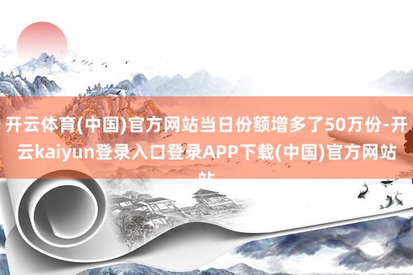 开云体育(中国)官方网站当日份额增多了50万份-开云kaiyun登录入口登录APP下载(中国)官方网站