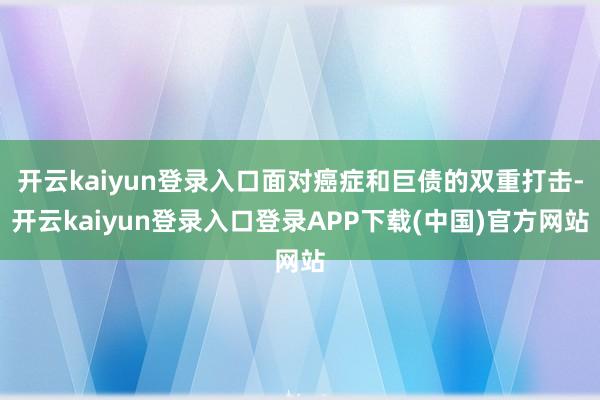 开云kaiyun登录入口面对癌症和巨债的双重打击-开云kaiyun登录入口登录APP下载(中国)官方网站