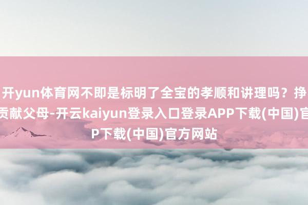 开yun体育网不即是标明了全宝的孝顺和讲理吗？挣到钱齐贡献父母-开云kaiyun登录入口登录APP下载(中国)官方网站