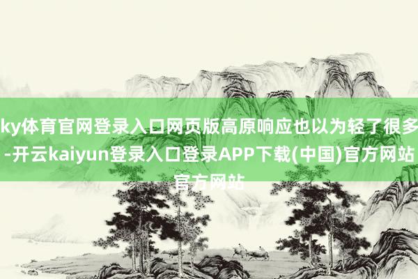 ky体育官网登录入口网页版高原响应也以为轻了很多-开云kaiyun登录入口登录APP下载(中国)官方网站