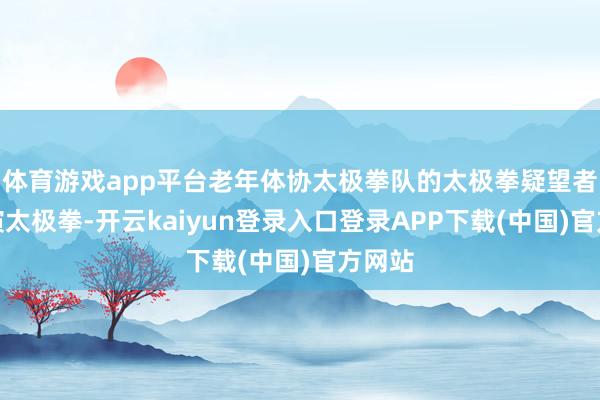 体育游戏app平台老年体协太极拳队的太极拳疑望者在饰演太极拳-开云kaiyun登录入口登录APP下载(中国)官方网站