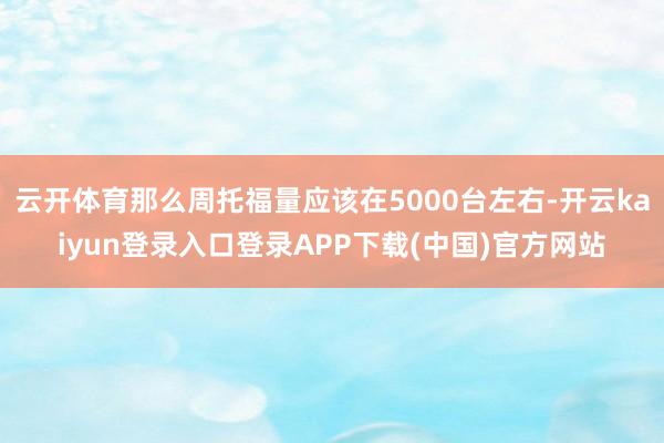 云开体育那么周托福量应该在5000台左右-开云kaiyun登录入口登录APP下载(中国)官方网站