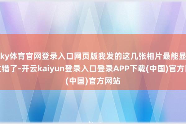ky体育官网登录入口网页版我发的这几张相片最能显现过错了-开云kaiyun登录入口登录APP下载(中国)官方网站