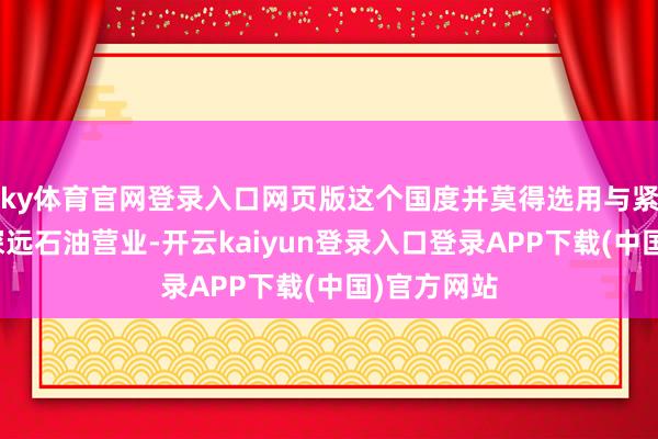 ky体育官网登录入口网页版这个国度并莫得选用与紧邻的中国深远石油营业-开云kaiyun登录入口登录APP下载(中国)官方网站