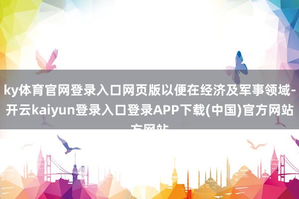 ky体育官网登录入口网页版以便在经济及军事领域-开云kaiyun登录入口登录APP下载(中国)官方网站