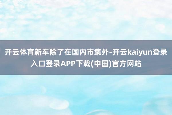 开云体育新车除了在国内市集外-开云kaiyun登录入口登录APP下载(中国)官方网站