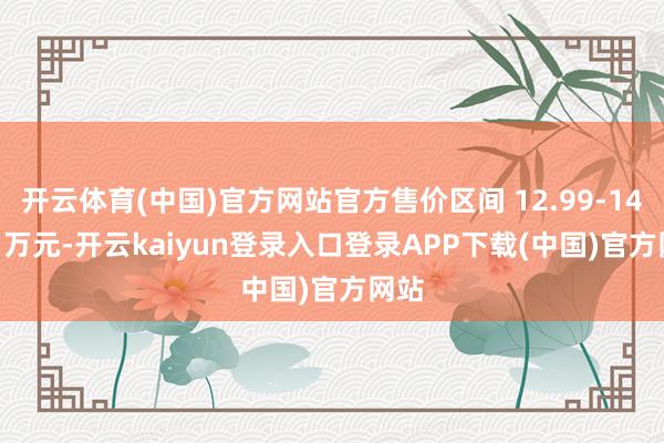 开云体育(中国)官方网站官方售价区间 12.99-14.69 万元-开云kaiyun登录入口登录APP下载(中国)官方网站