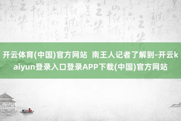 开云体育(中国)官方网站 南王人记者了解到-开云kaiyun登录入口登录APP下载(中国)官方网站
