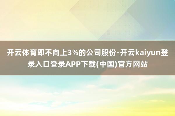 开云体育即不向上3%的公司股份-开云kaiyun登录入口登录APP下载(中国)官方网站