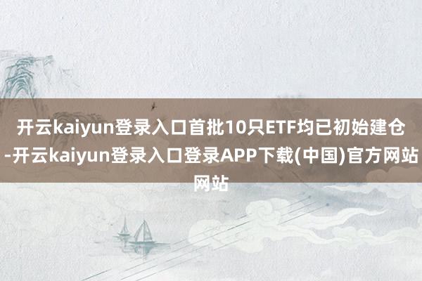 开云kaiyun登录入口首批10只ETF均已初始建仓-开云kaiyun登录入口登录APP下载(中国)官方网站