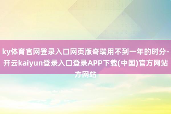 ky体育官网登录入口网页版奇瑞用不到一年的时分-开云kaiyun登录入口登录APP下载(中国)官方网站