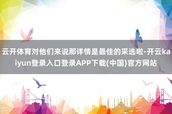云开体育对他们来说那详情是最佳的采选啦-开云kaiyun登录入口登录APP下载(中国)官方网站