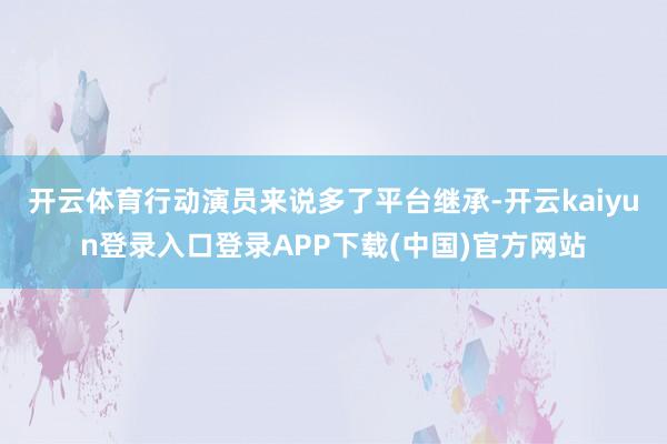 开云体育行动演员来说多了平台继承-开云kaiyun登录入口登录APP下载(中国)官方网站