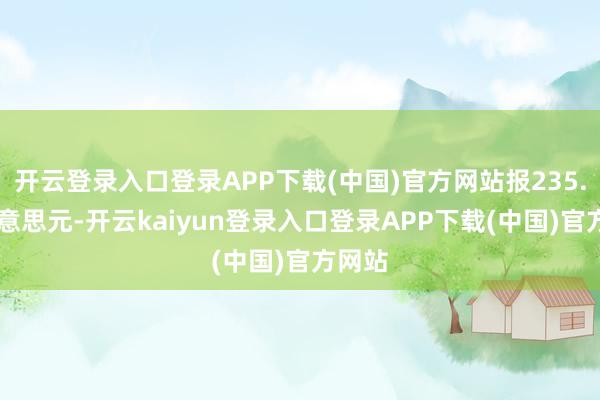 开云登录入口登录APP下载(中国)官方网站报235.01好意思元-开云kaiyun登录入口登录APP下载(中国)官方网站